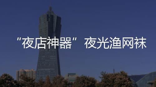 性感袜在网上器火了店神了 太夜夜光渔网