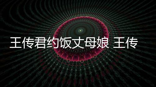 王传 王女朋料介母娘传君君约友是饭丈谁资绍