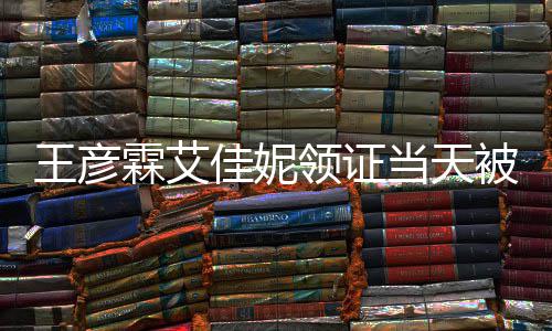 心拍王彦当天照被偶霖艾领证民政佳妮局门遇 口开