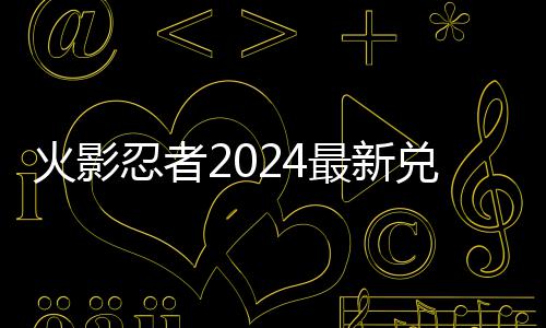 忍者火影兑换兑换最新览码 码一有效