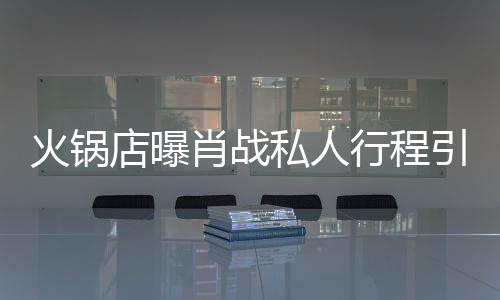 肖战行程火锅店曝堵 道歉引围发文私人深夜