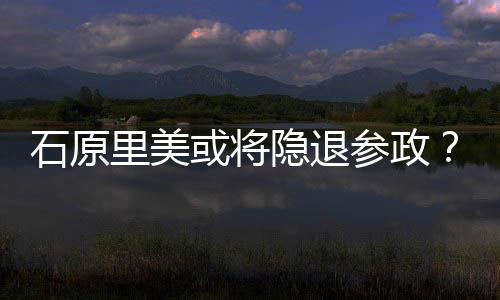行业或将被年末里美参政退出曝在隐退娱乐石原