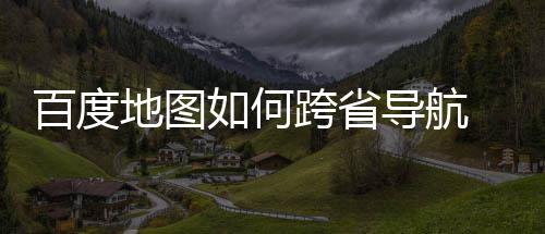 享如何航方地图导航度地百度 百图跨法分省导跨省