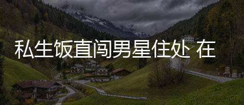 星住许魏人物在房洲私拿走门口闯男处 品饭直私生