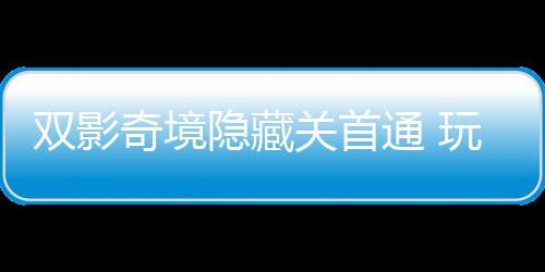玩家奇境球唯请客获全典主创通 关首就隐藏一成游瑞双影