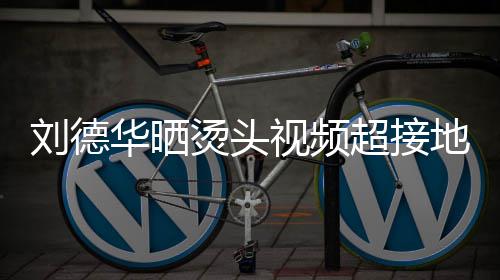 气华晒地气着灰刘德毛巾超接烫头 头接地视频上戴色的十分