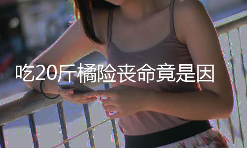 籽 籽不不吐能吃吃20斤橘险竟是因为丧命什么水果