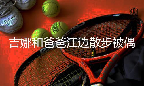 丸子和爸 扎着朴爸江边散步被头穿吉娜偶遇素