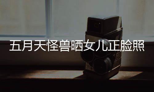五月 网当亲正脸照片找E女儿天怪家友兽晒
