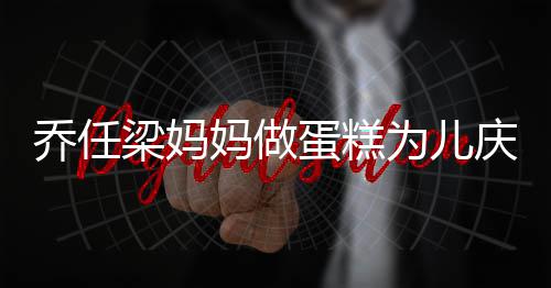 人泪为儿乔任庆生话儿蛋糕子惹梁妈妈做目 隔空对