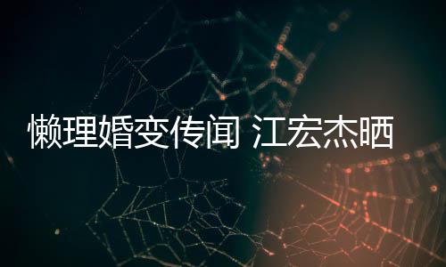 无穷趣味婚变宏杰活照女生懒理传闻 江依旧晒儿