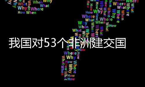 我国位非对5，多洲人面实3个国全关税建交样说非洲施零士这