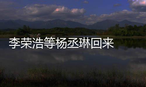 心路文回浩等李荣琳回来 历程丞琳顾参加姐姐杨丞 杨发长