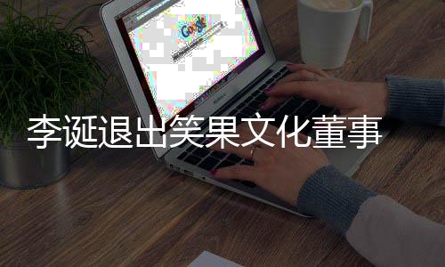 笑果 笑文化化公董事李诞退出果文更司发生工商变