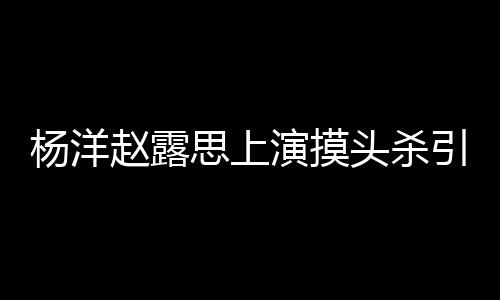赵露女方两人恋爱传闻头杀杨洋演摸引热议 否认思上