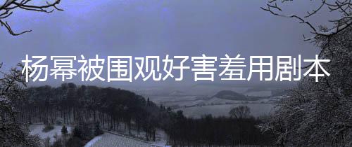 许凯玩闹害羞和小当街被围本挡脸 观好杨幂用剧9岁