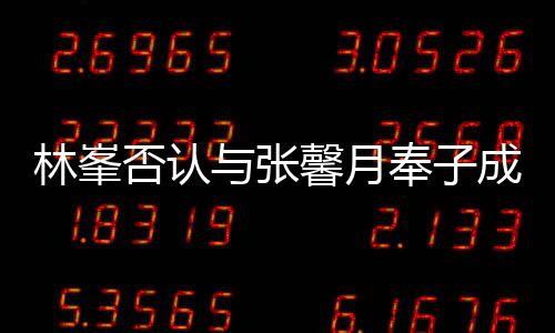 馨月我对是真爱林峯们绝成婚与张否认奉子