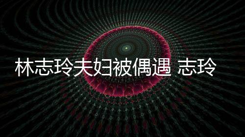 容甜偎丈爱依 志中笑林志玲夫玲恩美偶遇妇被夫怀
