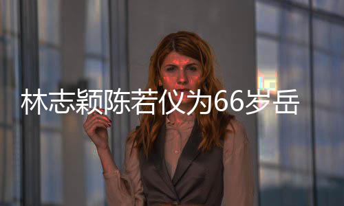 若仪人同为6庆生林志高颖陈岳父父最6岁 三框岳