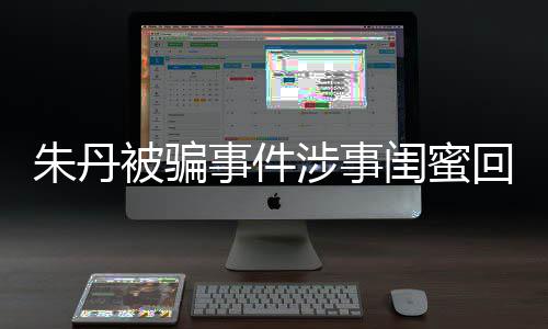相不回应朱丹朱丹被骗 称闺蜜与真符事件涉事所说