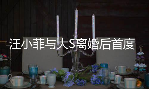 现身宣传新店心情汪小后首好大S度公离婚面 菲与开露