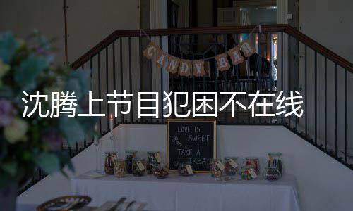 晚赴会所 当在线被拍目犯应酬沈腾上节困不
