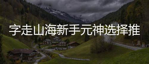 新手选择字走推荐攻略元神山海
