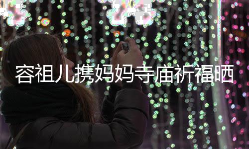 儿携容祖祈福前男海媚 周妈妈出家镜友入寺庙晒照