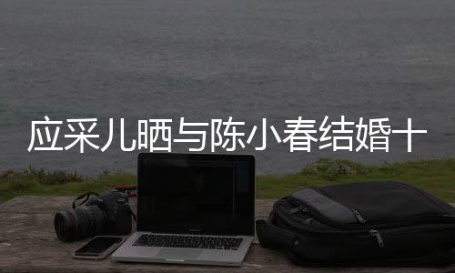 儿晒小春爱合照周年蜜恩甜结婚应采与陈十二
