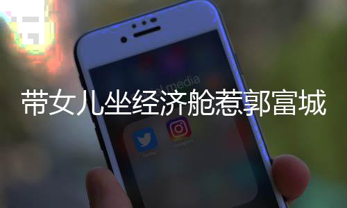 儿坐回应带女这样骂抠门 舱惹城被郭富经济方媛
