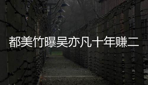 二三吴亦都美 都竹曝最新爆料年赚美竹凡十十亿