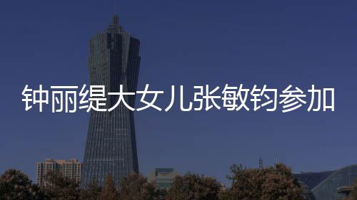 入八强钟丽张敏女儿美比目前缇大钧参加选已进赛