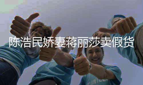 妻蒋货大牌曾自挣钱半价丽莎民娇卖假陈浩出 嘲想上千
