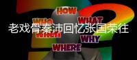 老戏骨秦沛回忆张国荣往事 曝其曾是自己救命恩人