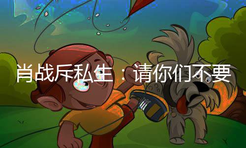 肖战请你，不们不斥私车跟跟组机要再要跟生