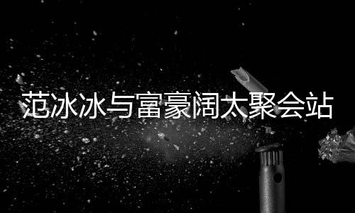 往日的风站角冰与落 聚会一改爷范冰富豪范范阔太