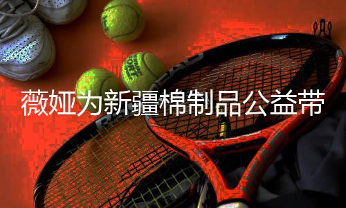 小时薇娅为新万元带货制品卖出公益疆棉