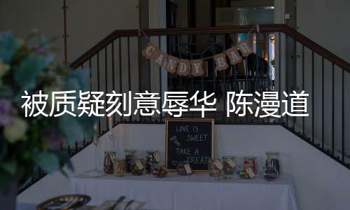 而自为当无知华 道歉责被质了陈漫疑刻意辱时的