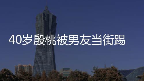 当街表情男友女桃被踢屁股 娇嗔岁殷似少